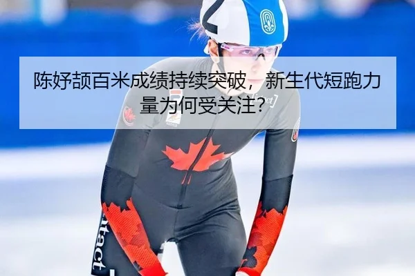 陈妤颉百米成绩持续突破，新生代短跑力量为何受关注？
